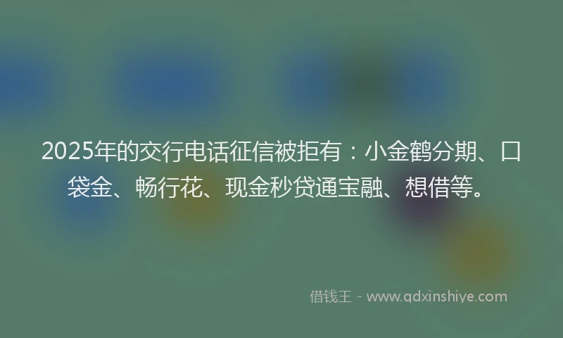 2025年的交行电话征信被拒有：小金鹤分期、口袋金、畅行花、现金秒贷通宝融、想借等。