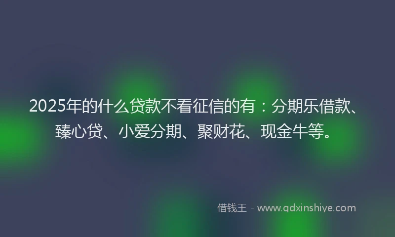 2025年的什么贷款不看征信的有：分期乐借款、臻心贷、小爱分期、聚财花、现金牛等。