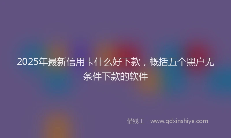 2025年最新信用卡什么好下款，概括五个黑户无条件下款的软件