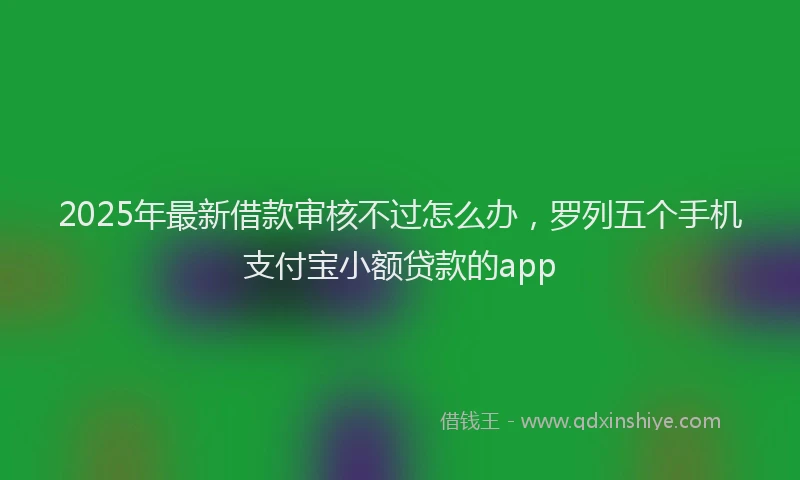 2025年最新借款审核不过怎么办，罗列五个手机支付宝小额贷款的app