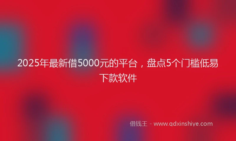 2025年最新借5000元的平台，盘点5个门槛低易下款软件