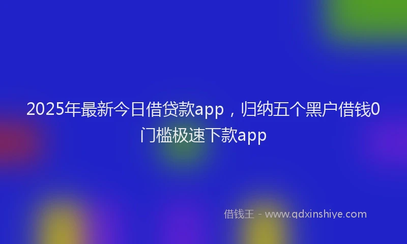 2025年最新今日借贷款app，归纳五个黑户借钱0门槛极速下款app