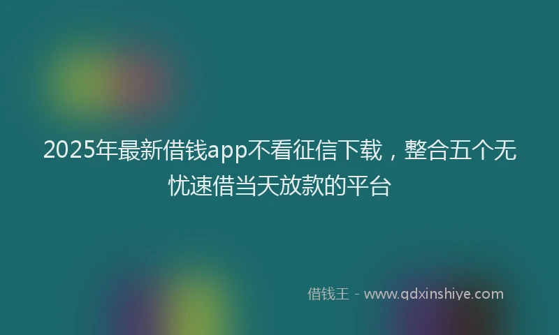 2025年最新借钱app不看征信下载，整合五个无忧速借当天放款的平台