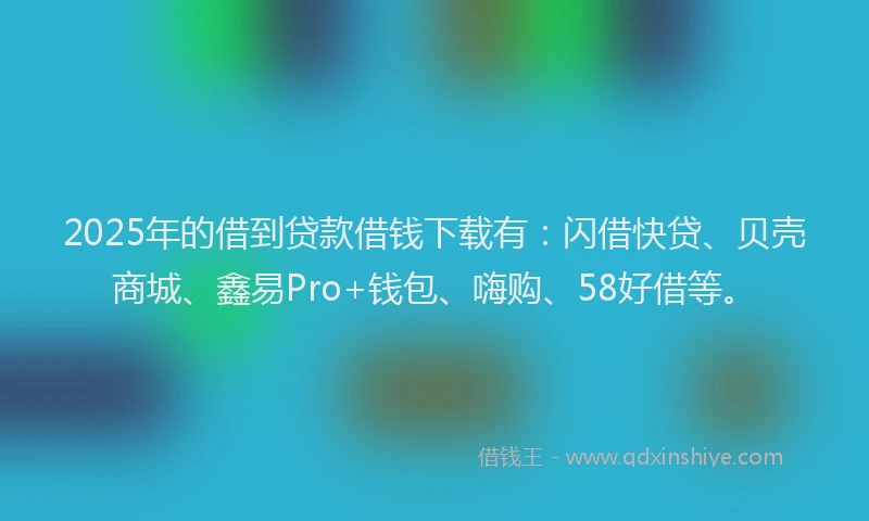 2025年的借到贷款借钱下载有：闪借快贷、贝壳商城、鑫易Pro+钱包、嗨购、58好借等。