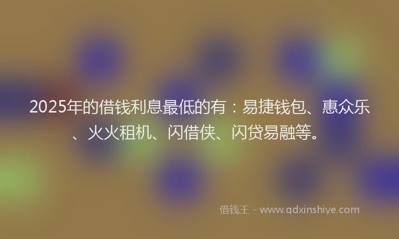 2025年的借钱利息最低的有：易捷钱包、惠众乐、火火租机、闪借侠、闪贷易融等。
