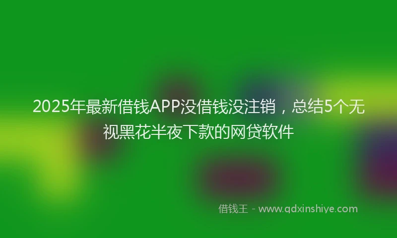 2025年最新借钱APP没借钱没注销，总结5个无视黑花半夜下款的网贷软件