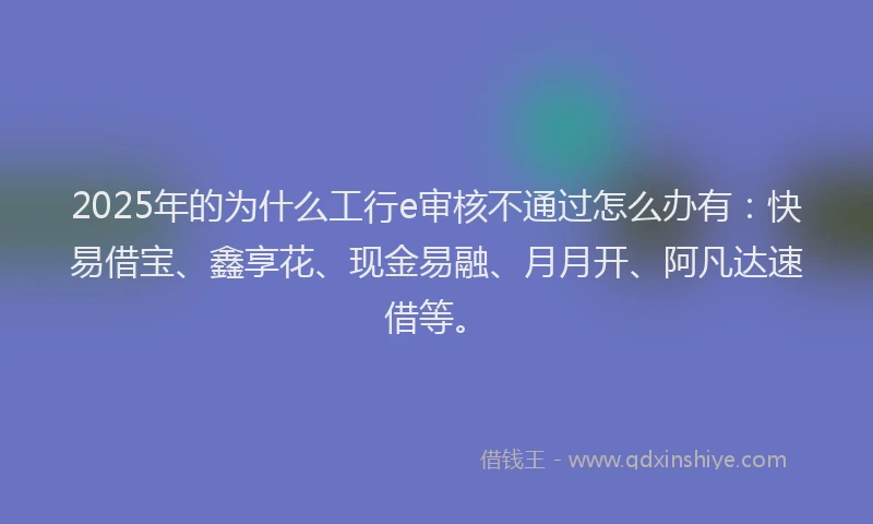 2025年的为什么工行e审核不通过怎么办有：快易借宝、鑫享花、现金易融、月月开、阿凡达速借等。