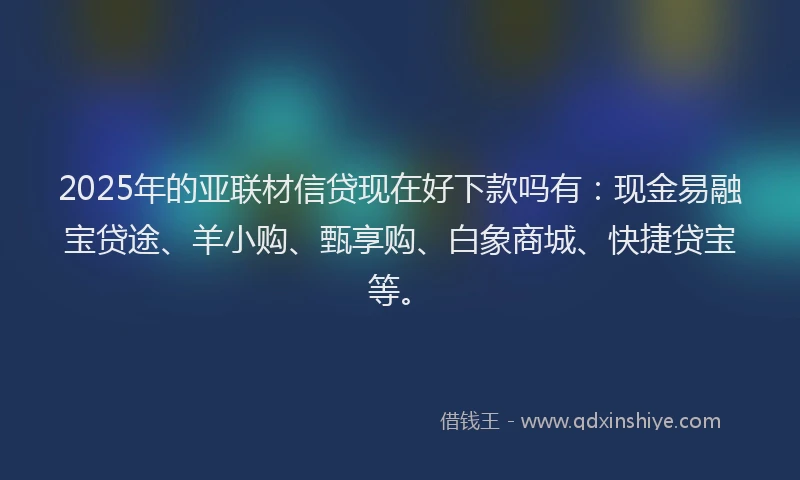 2025年的亚联材信贷现在好下款吗有：现金易融宝贷途、羊小购、甄享购、白象商城、快捷贷宝等。