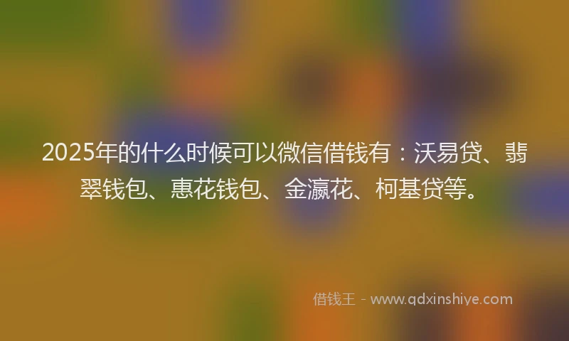2025年的什么时候可以微信借钱有：沃易贷、翡翠钱包、惠花钱包、金瀛花、柯基贷等。