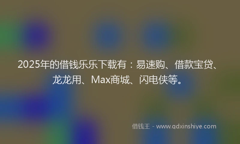 2025年的借钱乐乐下载有：易速购、借款宝贷、龙龙用、Max商城、闪电侠等。