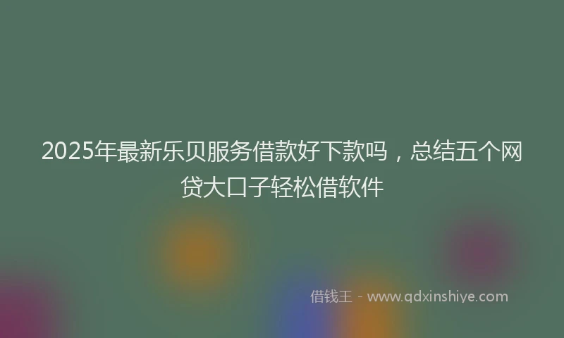 2025年最新乐贝服务借款好下款吗，总结五个网贷大口子轻松借软件