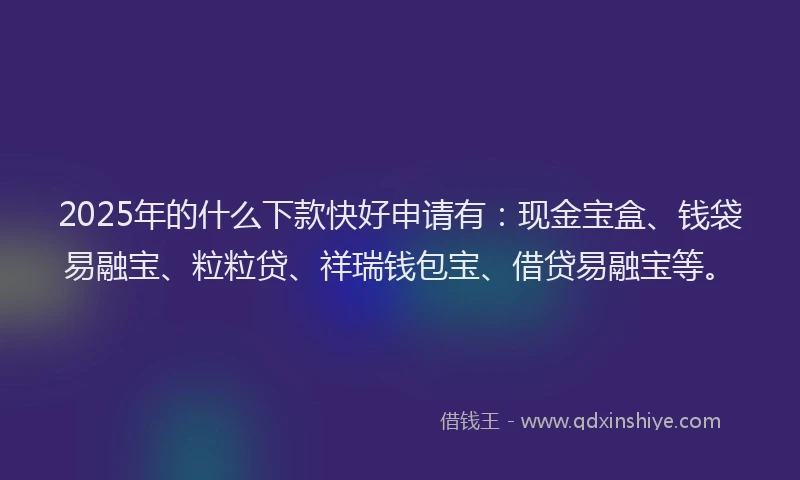 2025年的什么下款快好申请有：现金宝盒、钱袋易融宝、粒粒贷、祥瑞钱包宝、借贷易融宝等。
