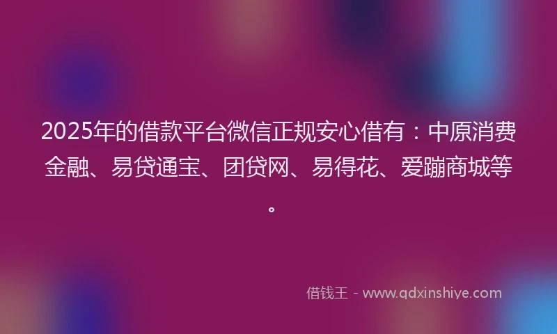 2025年的借款平台微信正规安心借有：中原消费金融、易贷通宝、团贷网、易得花、爱蹦商城等。