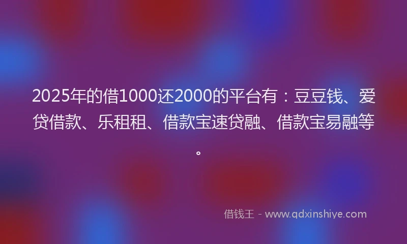 2025年的借1000还2000的平台有：豆豆钱、爱贷借款、乐租租、借款宝速贷融、借款宝易融等。