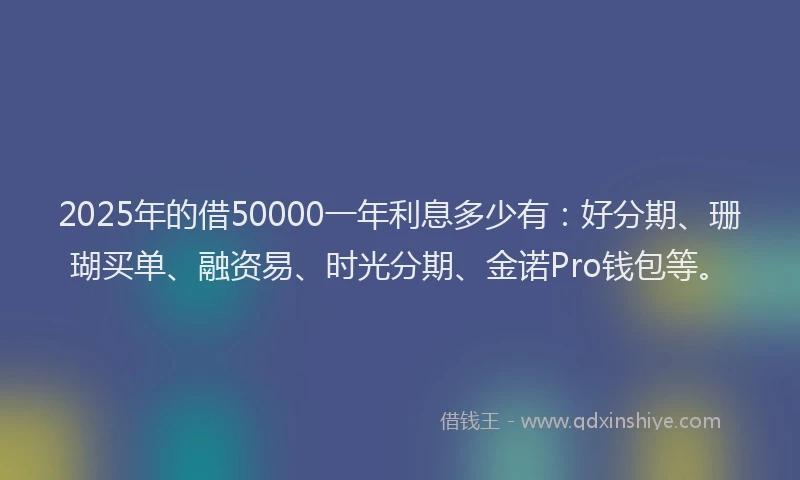 2025年的借50000一年利息多少有：好分期、珊瑚买单、融资易、时光分期、金诺Pro钱包等。