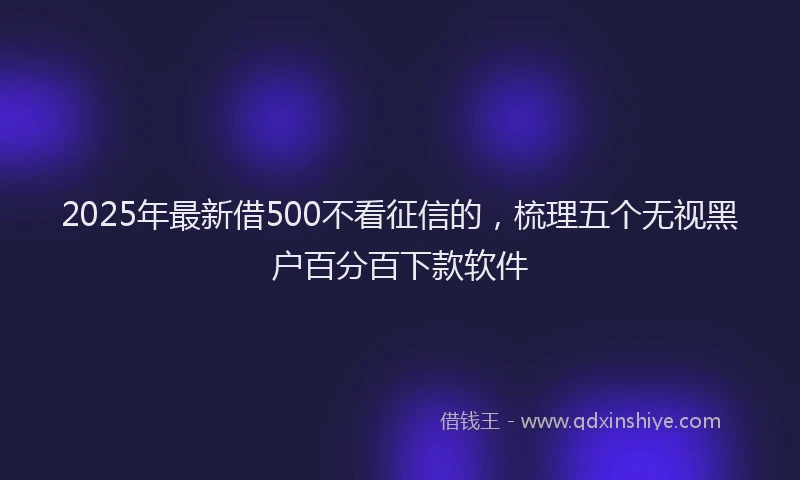 2025年最新借500不看征信的，梳理五个无视黑户百分百下款软件
