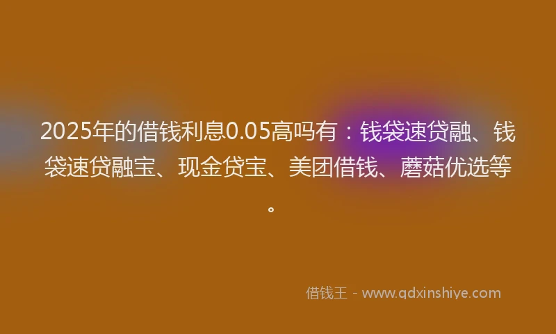 2025年的借钱利息0.05高吗有：钱袋速贷融、钱袋速贷融宝、现金贷宝、美团借钱、蘑菇优选等。