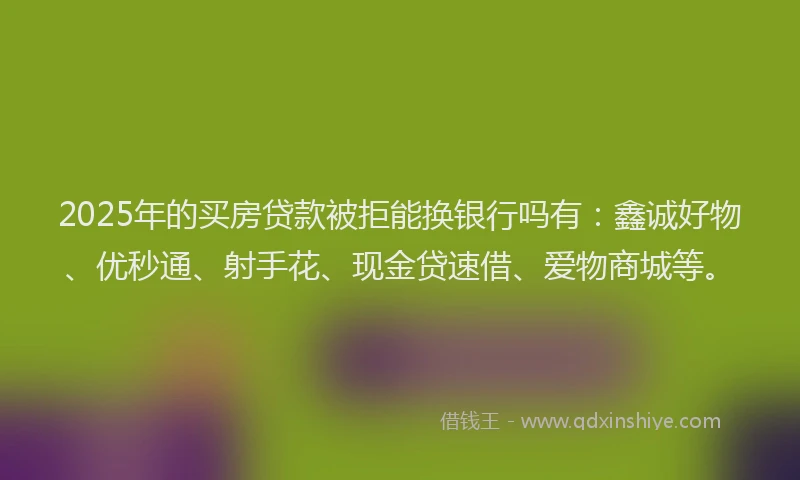 2025年的买房贷款被拒能换银行吗有：鑫诚好物、优秒通、射手花、现金贷速借、爱物商城等。