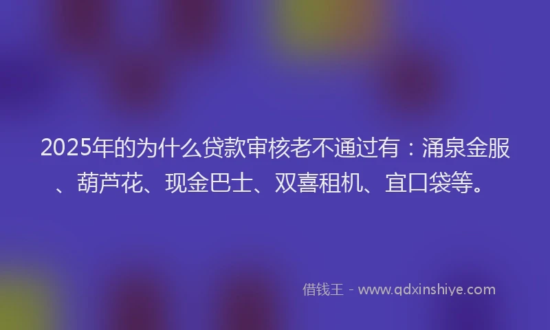 2025年的为什么贷款审核老不通过有：涌泉金服、葫芦花、现金巴士、双喜租机、宜口袋等。