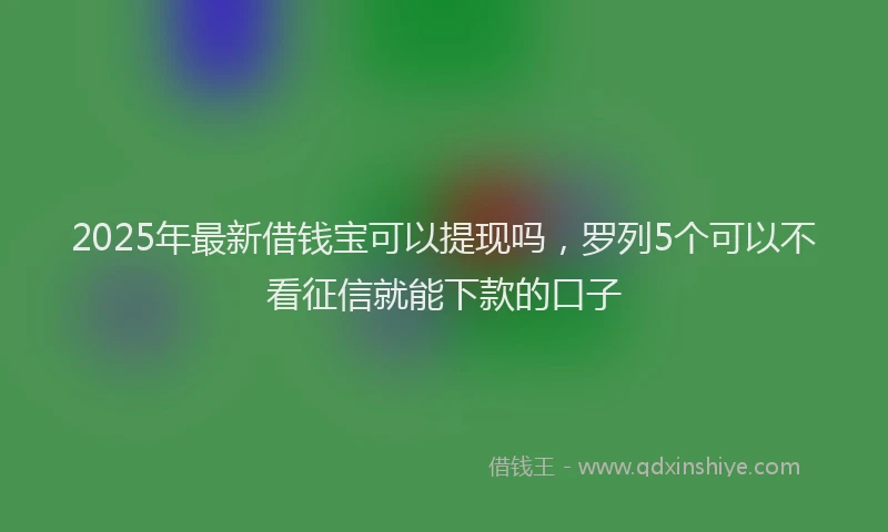 2025年最新借钱宝可以提现吗，罗列5个可以不看征信就能下款的口子