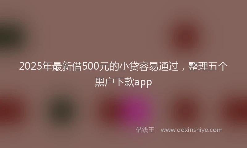 2025年最新借500元的小贷容易通过，整理五个黑户下款app