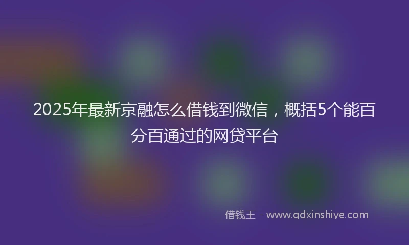 2025年最新京融怎么借钱到微信，概括5个能百分百通过的网贷平台