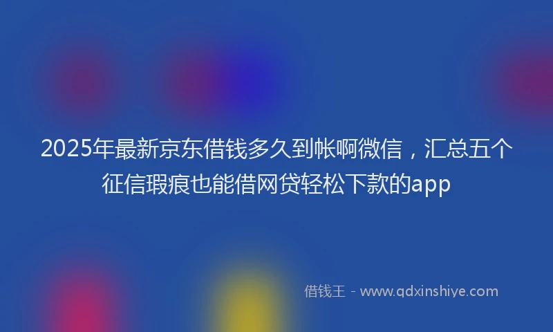 2025年最新京东借钱多久到帐啊微信，汇总五个征信瑕疵也能借网贷轻松下款的app