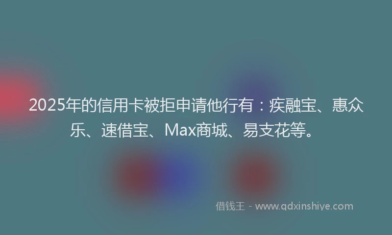 2025年的信用卡被拒申请他行有：疾融宝、惠众乐、速借宝、Max商城、易支花等。