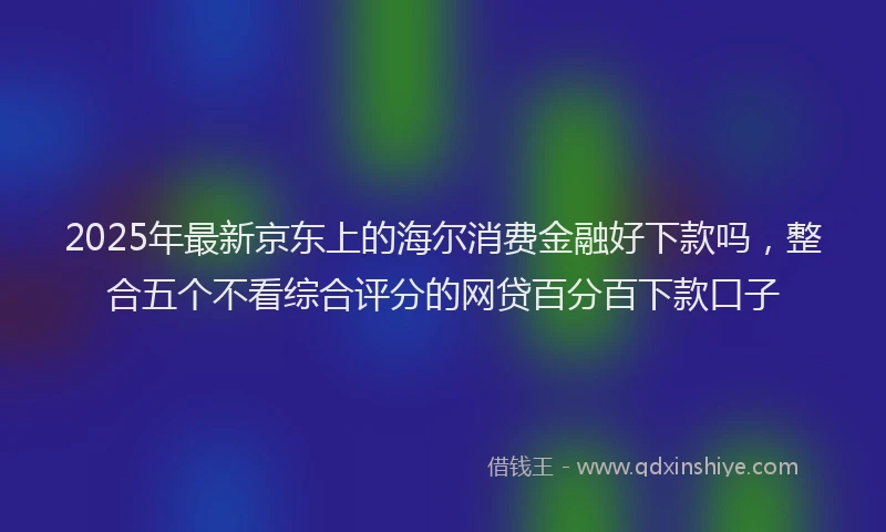 2025年最新京东上的海尔消费金融好下款吗，整合五个不看综合评分的网贷百分百下款口子