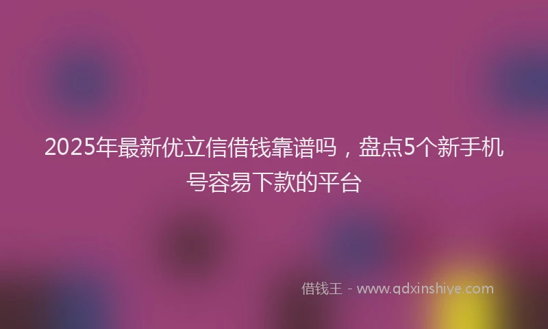 2025年最新优立信借钱靠谱吗，盘点5个新手机号容易下款的平台