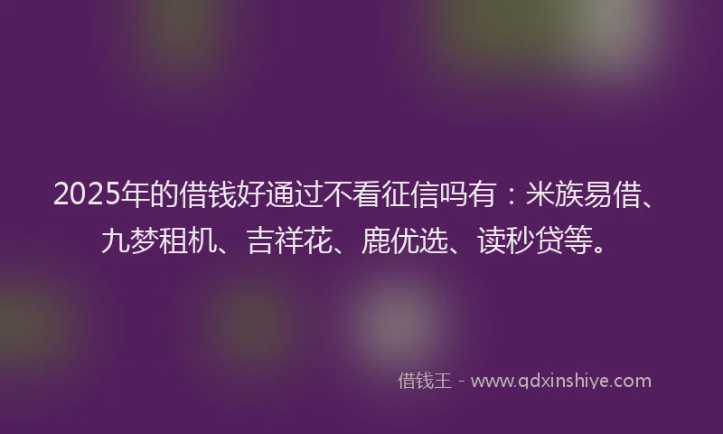 2025年的借钱好通过不看征信吗有：米族易借、九梦租机、吉祥花、鹿优选、读秒贷等。