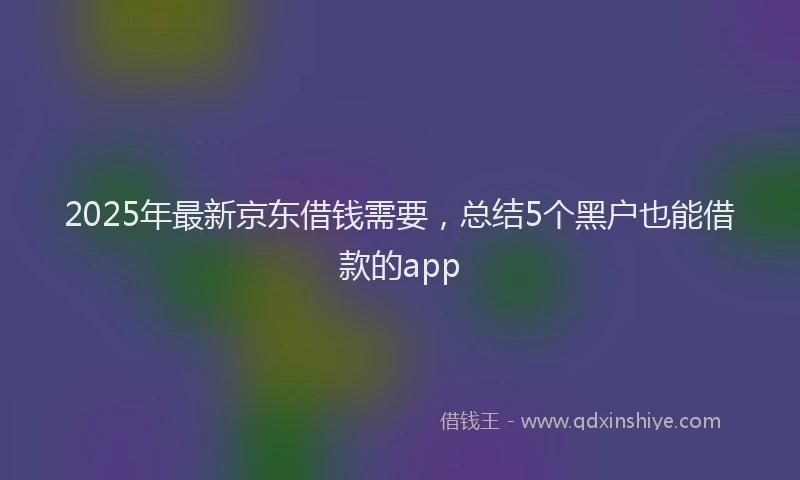 2025年最新京东借钱需要，总结5个黑户也能借款的app