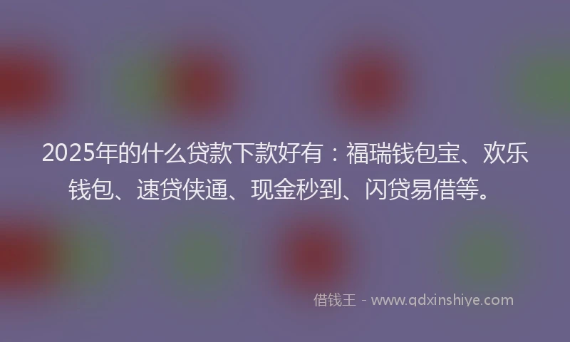 2025年的什么贷款下款好有：福瑞钱包宝、欢乐钱包、速贷侠通、现金秒到、闪贷易借等。