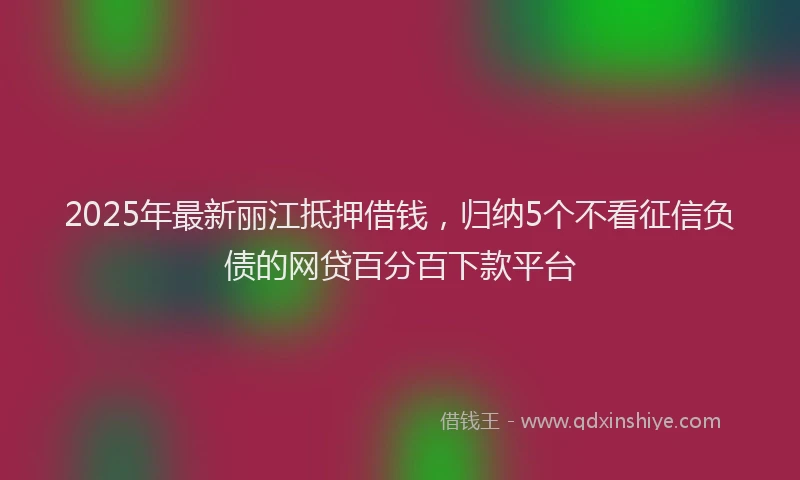2025年最新丽江抵押借钱，归纳5个不看征信负债的网贷百分百下款平台
