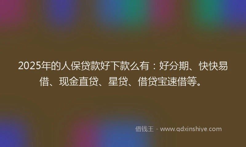 2025年的人保贷款好下款么有：好分期、快快易借、现金直贷、星贷、借贷宝速借等。