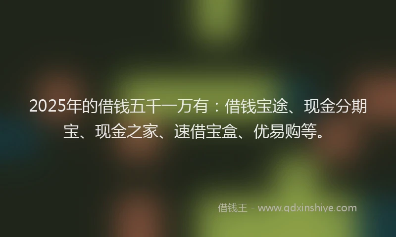2025年的借钱五千一万有：借钱宝途、现金分期宝、现金之家、速借宝盒、优易购等。