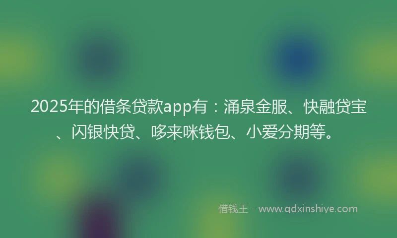2025年的借条贷款app有：涌泉金服、快融贷宝、闪银快贷、哆来咪钱包、小爱分期等。