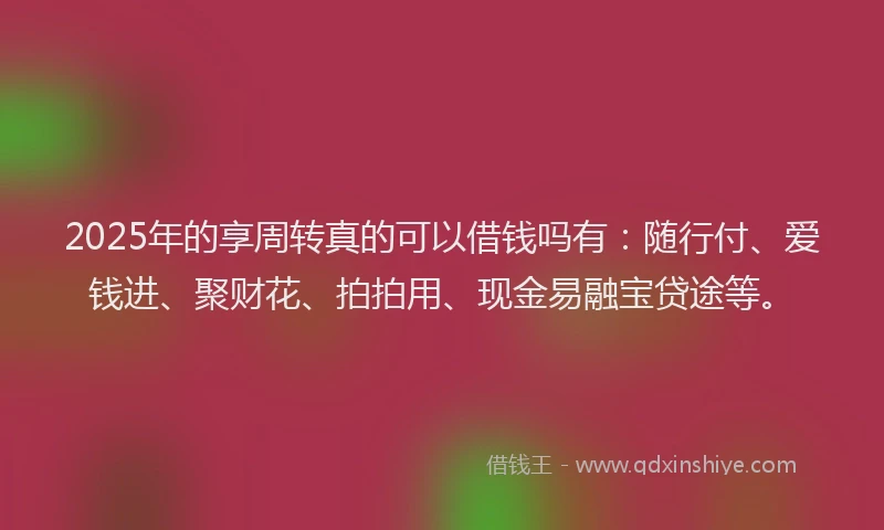 2025年的享周转真的可以借钱吗有：随行付、爱钱进、聚财花、拍拍用、现金易融宝贷途等。