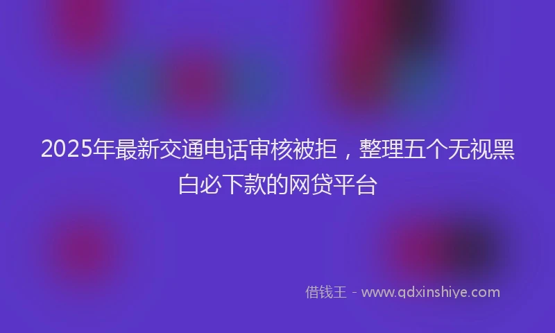 2025年最新交通电话审核被拒，整理五个无视黑白必下款的网贷平台