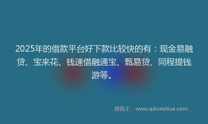 2025年的借款平台好下款比较快的有：现金易融贷、宝来花、钱速借融通宝、甄易贷、同程提钱游等。