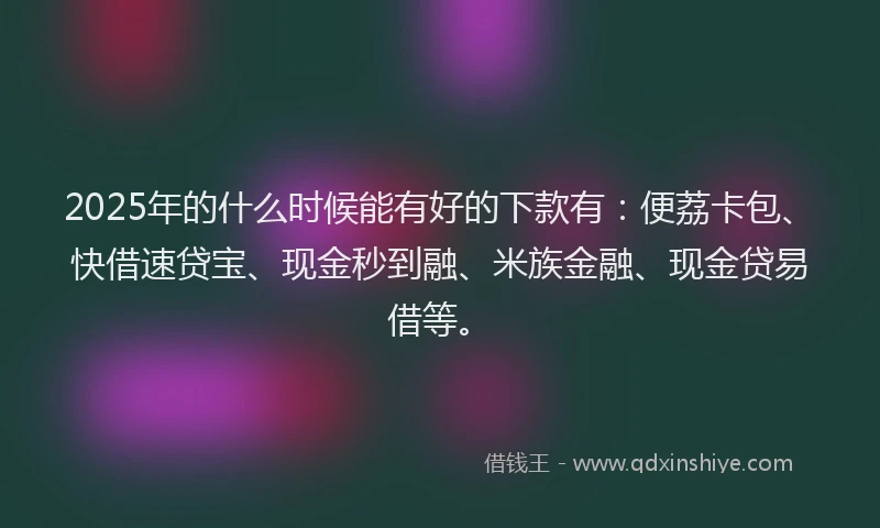 2025年的什么时候能有好的下款有:便荔卡包、快借速贷宝、现金秒到融、米族金融、现金贷易借等。