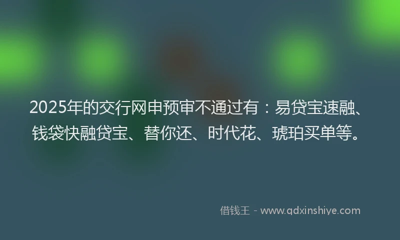 2025年的交行网申预审不通过有：易贷宝速融、钱袋快融贷宝、替你还、时代花、琥珀买单等。