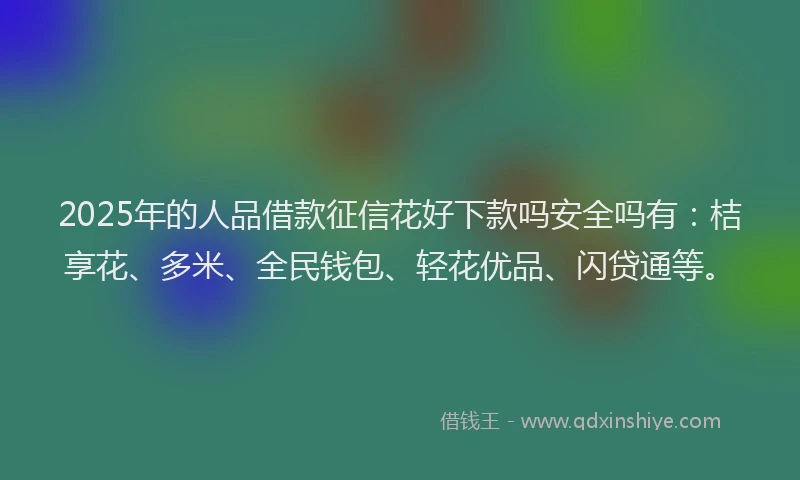 2025年的人品借款征信花好下款吗安全吗有：桔享花、多米、全民钱包、轻花优品、闪贷通等。