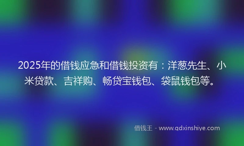 2025年的借钱应急和借钱投资有：洋葱先生、小米贷款、吉祥购、畅贷宝钱包、袋鼠钱包等。