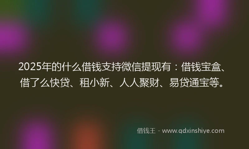 2025年的什么借钱支持微信提现有：借钱宝盒、借了么快贷、租小新、人人聚财、易贷通宝等。