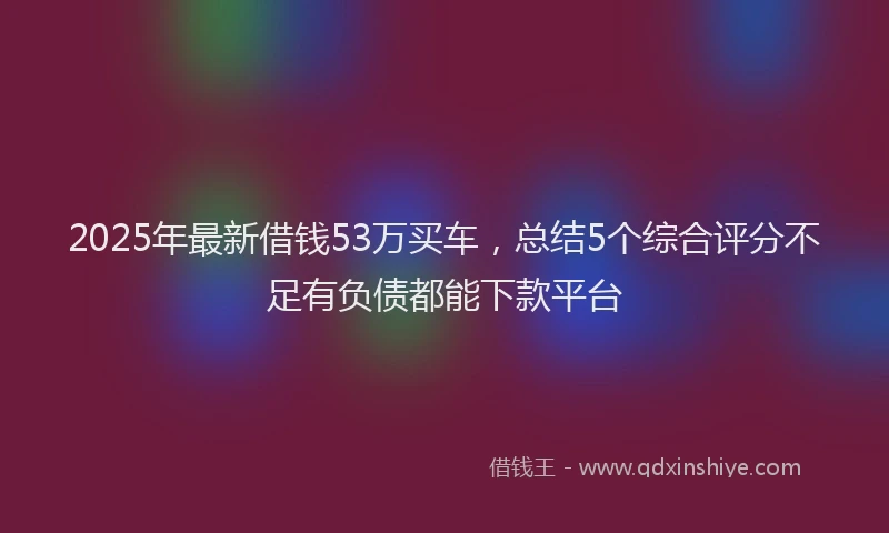 2025年最新借钱53万买车，总结5个综合评分不足有负债都能下款平台
