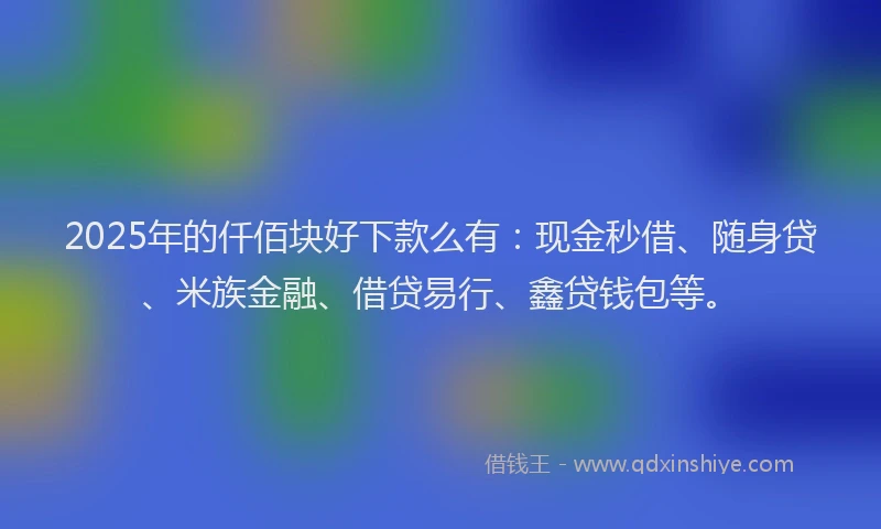 2025年的仟佰块好下款么有：现金秒借、随身贷、米族金融、借贷易行、鑫贷钱包等。