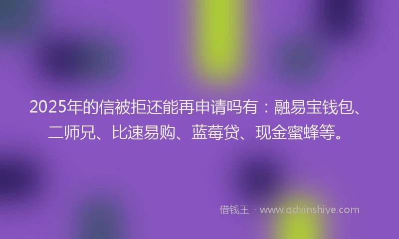 2025年的信被拒还能再申请吗有：融易宝钱包、二师兄、比速易购、蓝莓贷、现金蜜蜂等。