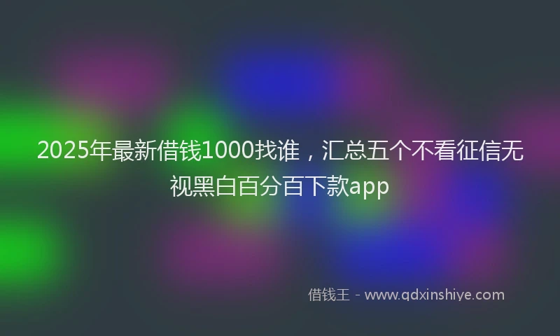 2025年最新借钱1000找谁，汇总五个不看征信无视黑白百分百下款app