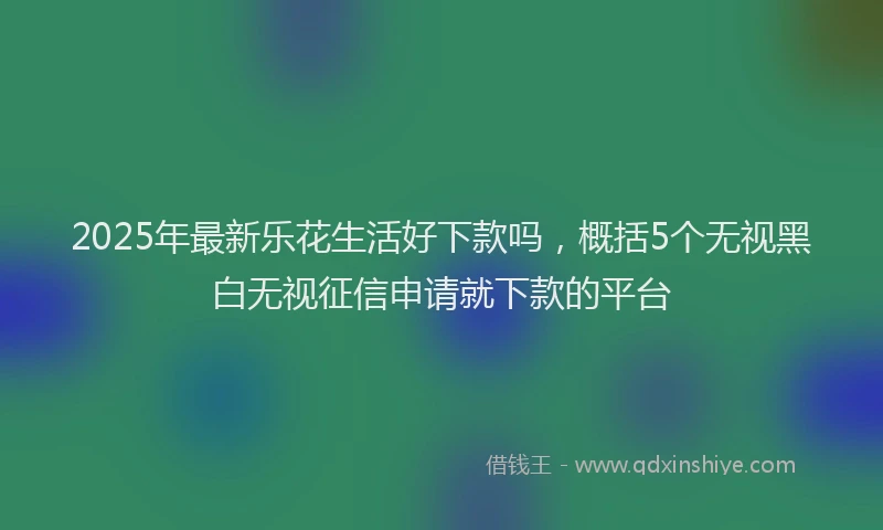 2025年最新乐花生活好下款吗，概括5个无视黑白无视征信申请就下款的平台